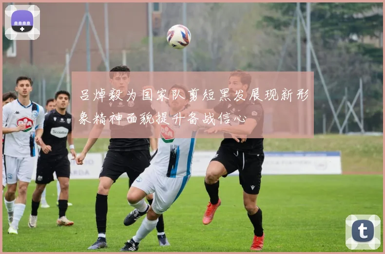 吕焯毅为国家队剪短黑发展现新形象精神面貌提升备战信心