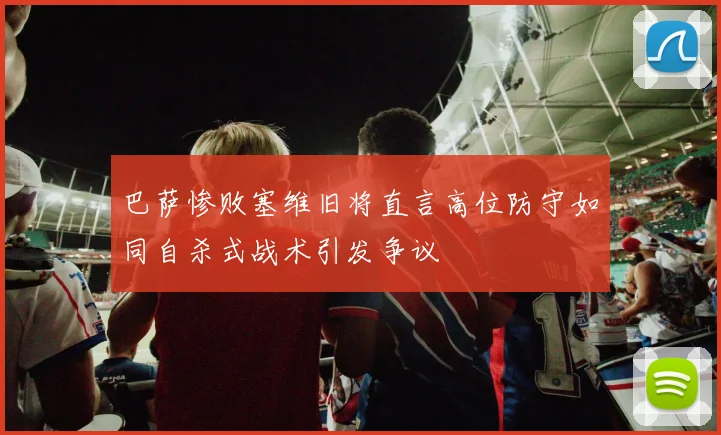 巴萨惨败塞维旧将直言高位防守如同自杀式战术引发争议