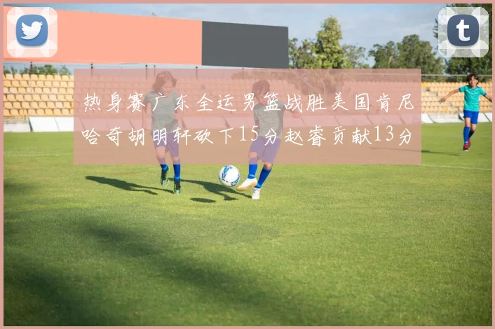 热身赛广东全运男篮战胜美国肯尼哈奇胡明轩砍下15分赵睿贡献13分