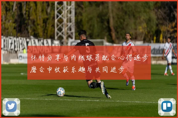怀特分享与内线球员配合心得逐步磨合中收获乐趣与共同进步