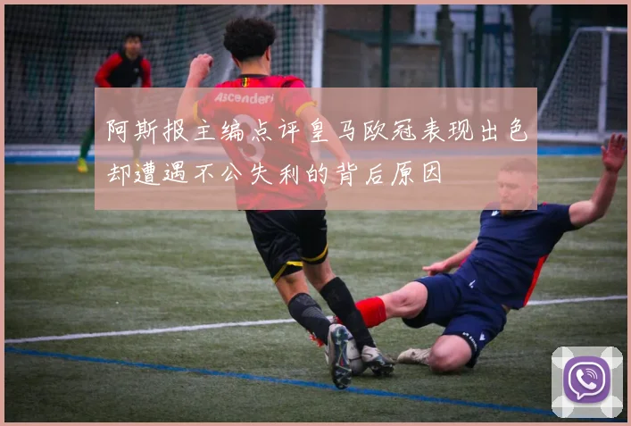 阿斯报主编点评皇马欧冠表现出色却遭遇不公失利的背后原因