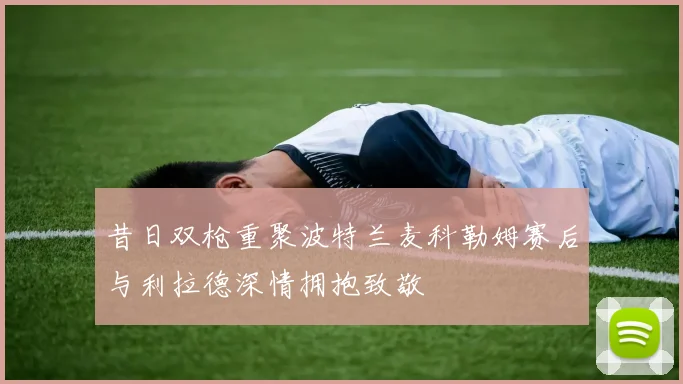 昔日双枪重聚波特兰麦科勒姆赛后与利拉德深情拥抱致敬