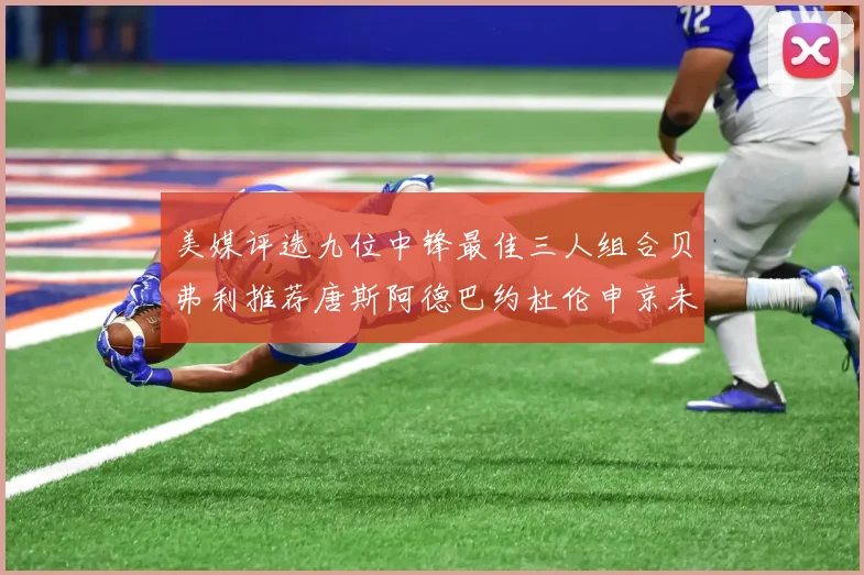 美媒评选九位中锋最佳三人组合贝弗利推荐唐斯阿德巴约杜伦申京未入选