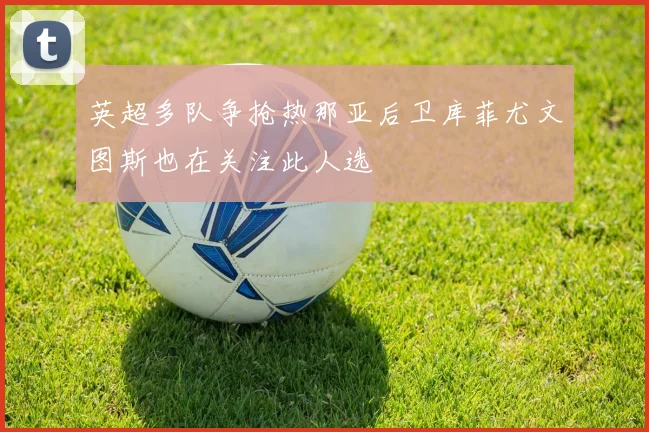 英超多队争抢热那亚后卫库菲尤文图斯也在关注此人选