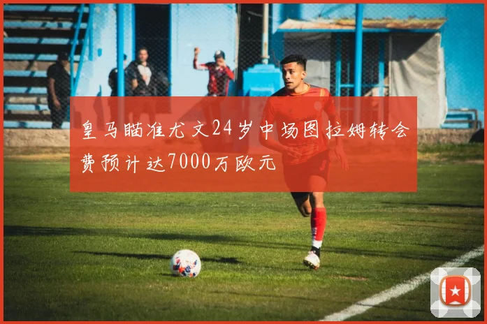 皇马瞄准尤文24岁中场图拉姆转会费预计达7000万欧元