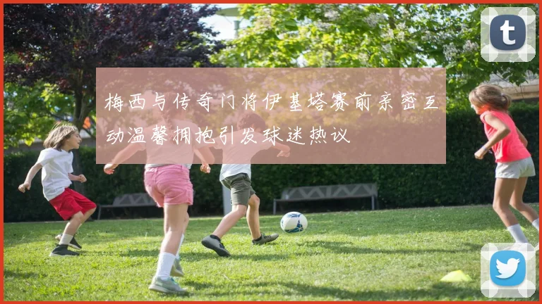 梅西与传奇门将伊基塔赛前亲密互动温馨拥抱引发球迷热议