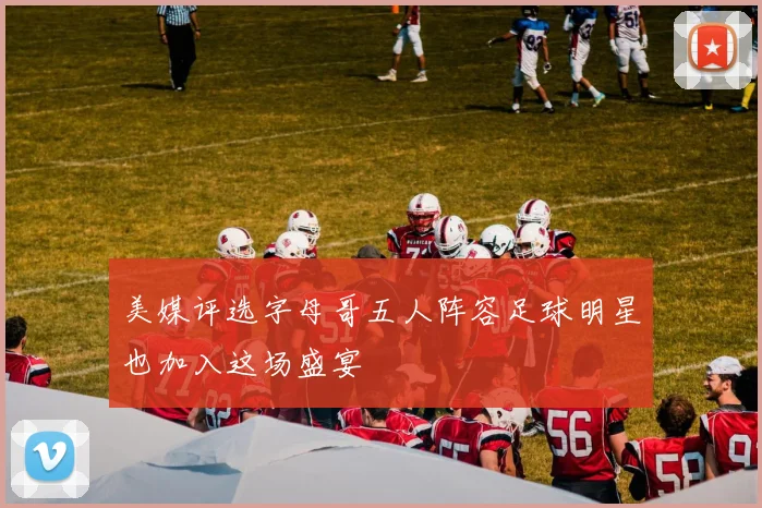 美媒评选字母哥五人阵容足球明星也加入这场盛宴