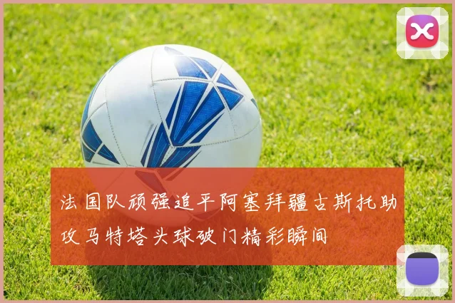 法国队顽强追平阿塞拜疆古斯托助攻马特塔头球破门精彩瞬间