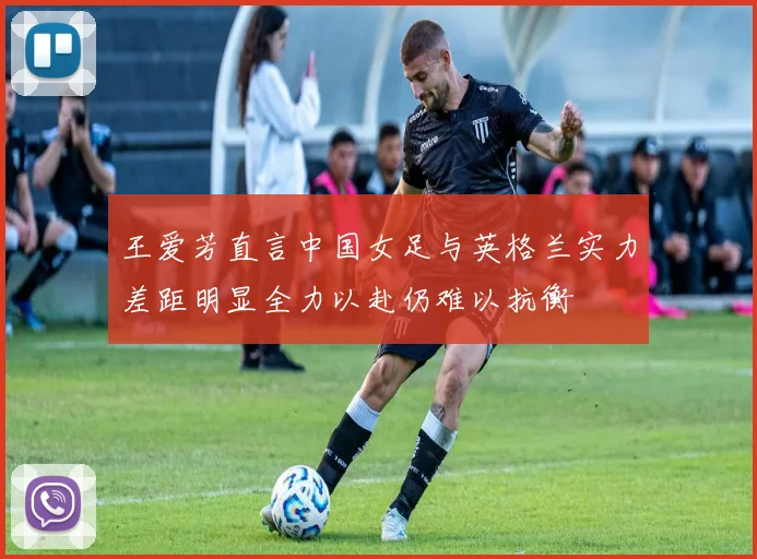 王爱芳直言中国女足与英格兰实力差距明显全力以赴仍难以抗衡