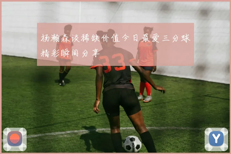 杨瀚森谈稀缺价值今日最爱三分球精彩瞬间分享
