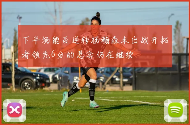 下半场能否逆转杨瀚森未出战开拓者领先6分的悬念仍在继续