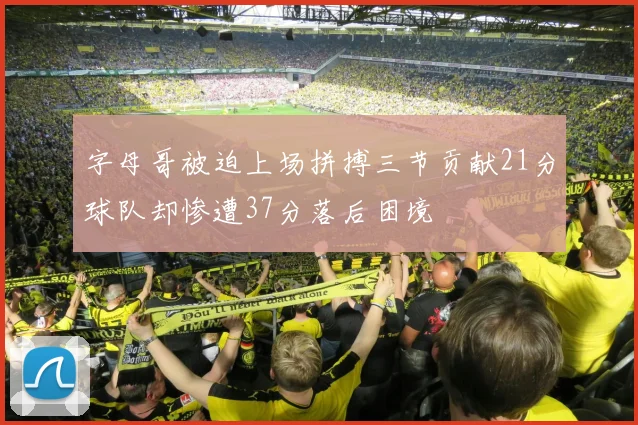 字母哥被迫上场拼搏三节贡献21分球队却惨遭37分落后困境