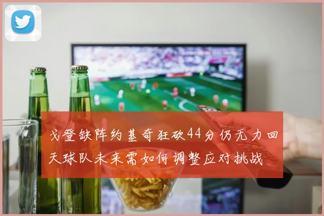 戈登缺阵约基奇狂砍44分仍无力回天球队未来需如何调整应对挑战