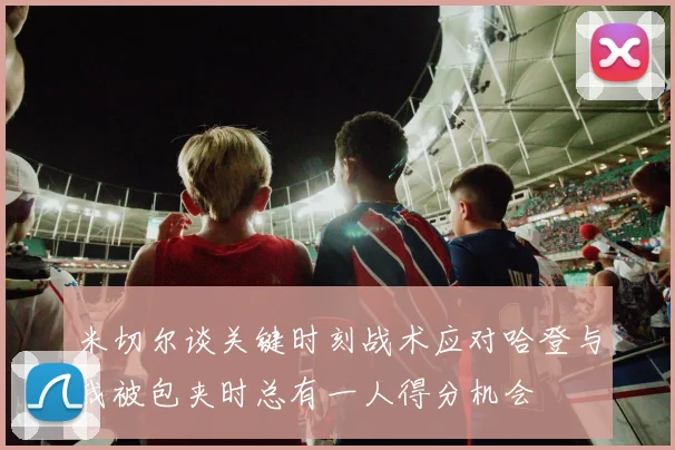米切尔谈关键时刻战术应对哈登与我被包夹时总有一人得分机会