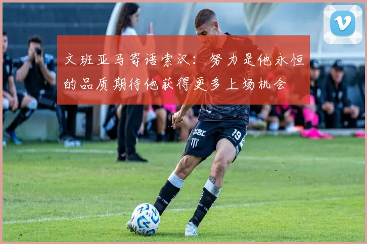 文班亚马寄语索汉：努力是他永恒的品质期待他获得更多上场机会