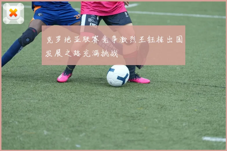 克罗地亚联赛竞争激烈王钰栋出国发展之路充满挑战