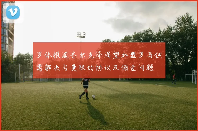 罗体报道齐尔克泽渴望加盟罗马但需解决与曼联的协议及佣金问题