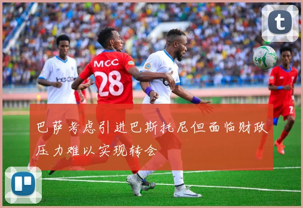 巴萨考虑引进巴斯托尼但面临财政压力难以实现转会