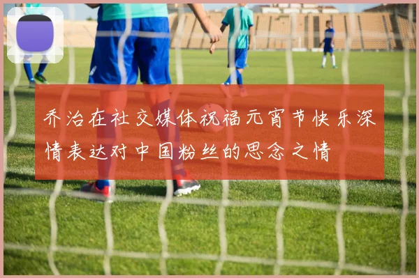 乔治在社交媒体祝福元宵节快乐深情表达对中国粉丝的思念之情