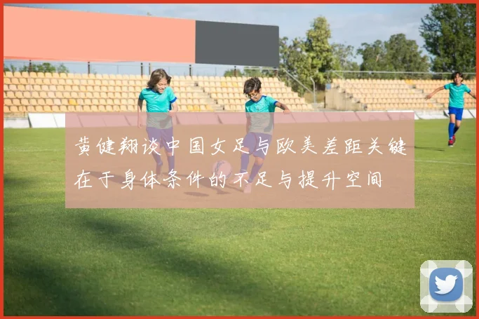 黄健翔谈中国女足与欧美差距关键在于身体条件的不足与提升空间