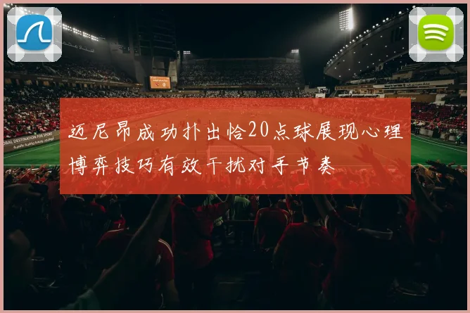 迈尼昂成功扑出恰20点球展现心理博弈技巧有效干扰对手节奏
