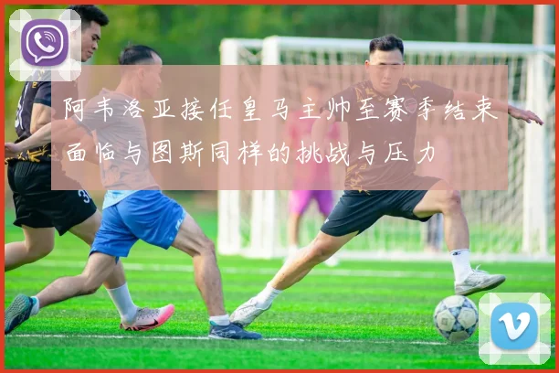 阿韦洛亚接任皇马主帅至赛季结束面临与图斯同样的挑战与压力