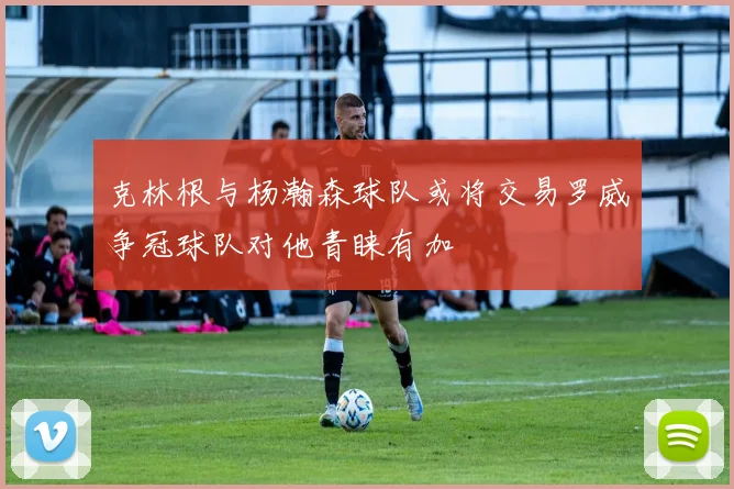 克林根与杨瀚森球队或将交易罗威争冠球队对他青睐有加