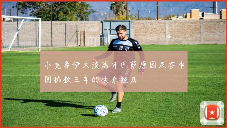 小克鲁伊夫谈离开巴萨原因及在中国执教三年的快乐经历