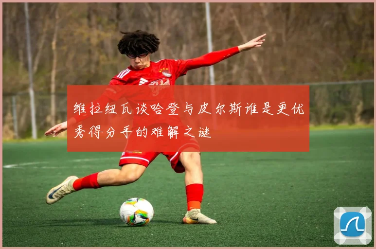 维拉纽瓦谈哈登与皮尔斯谁是更优秀得分手的难解之谜