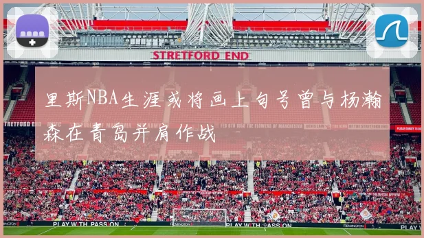 里斯NBA生涯或将画上句号曾与杨瀚森在青岛并肩作战