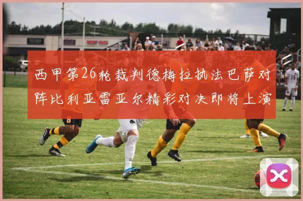 西甲第26轮裁判德梅拉执法巴萨对阵比利亚雷亚尔精彩对决即将上演