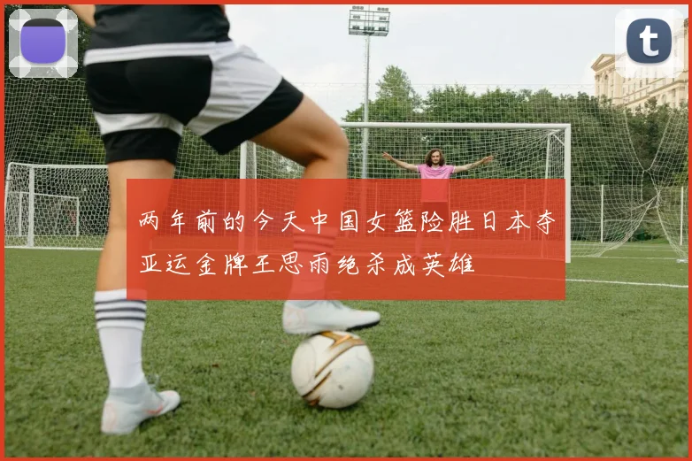 两年前的今天中国女篮险胜日本夺亚运金牌王思雨绝杀成英雄