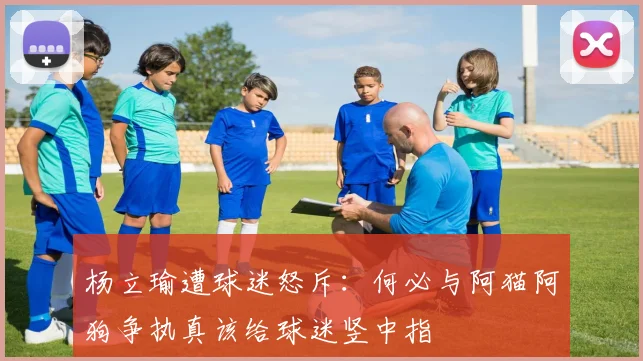 杨立瑜遭球迷怒斥：何必与阿猫阿狗争执真该给球迷竖中指