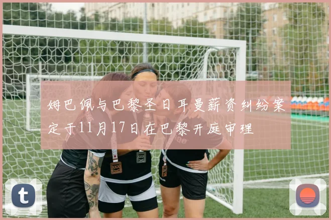 姆巴佩与巴黎圣日耳曼薪资纠纷案定于11月17日在巴黎开庭审理