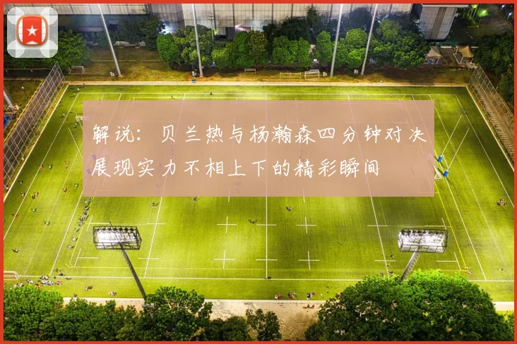 解说：贝兰热与杨瀚森四分钟对决展现实力不相上下的精彩瞬间